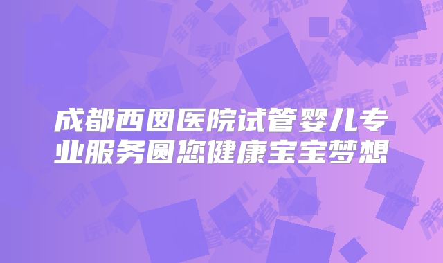 成都西囡医院试管婴儿专业服务圆您健康宝宝梦想