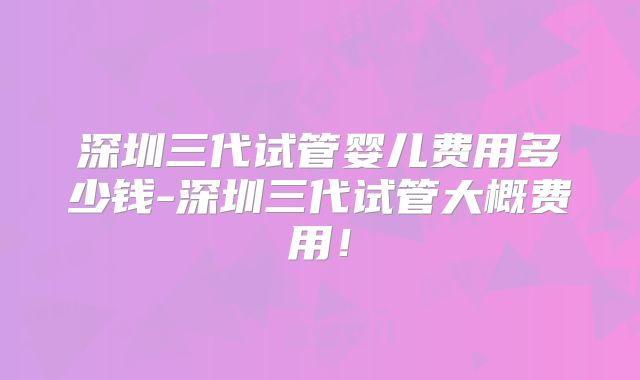 深圳三代试管婴儿费用多少钱-深圳三代试管大概费用！