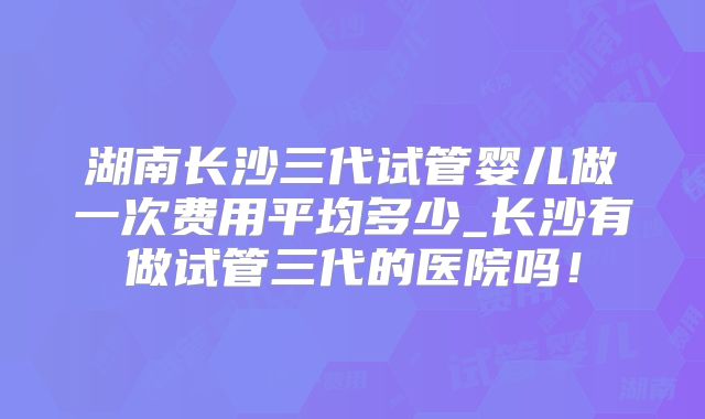 湖南长沙三代试管婴儿做一次费用平均多少_长沙有做试管三代的医院吗！