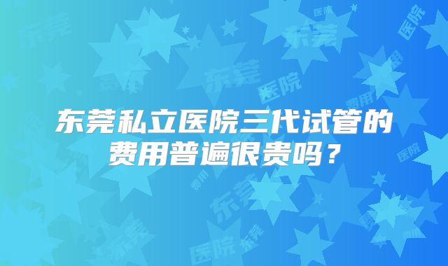 东莞私立医院三代试管的费用普遍很贵吗?