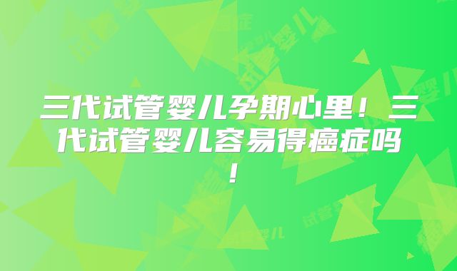 三代试管婴儿孕期心里!三代试管婴儿容易得癌症吗!