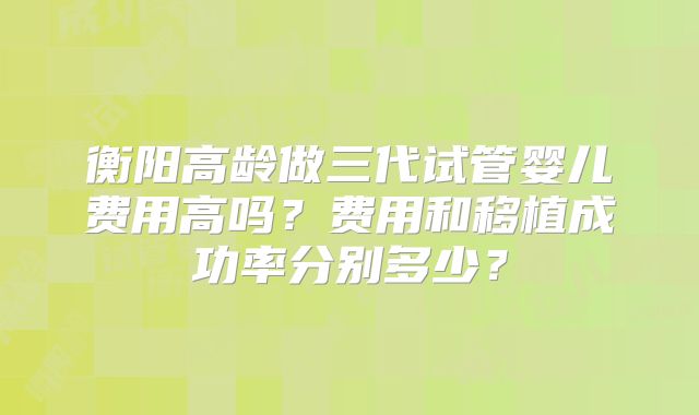 衡阳高龄做三代试管婴儿费用高吗？费用和移植成功率分别多少？