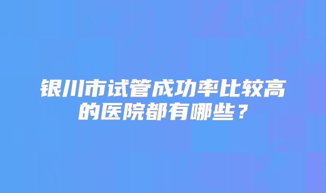 银川市试管成功率比较高的医院都有哪些？