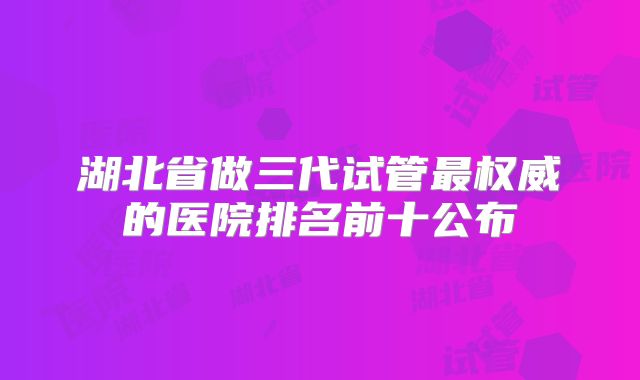 湖北省做三代试管最权威的医院排名前十公布
