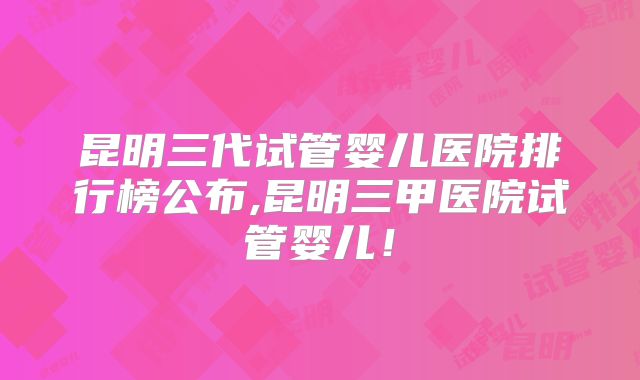 昆明三代试管婴儿医院排行榜公布,昆明三甲医院试管婴儿!