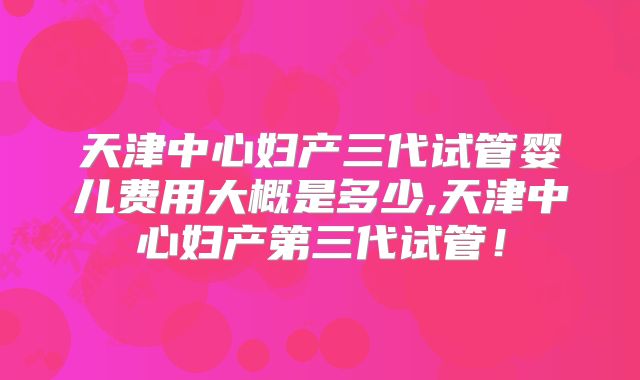 天津中心妇产三代试管婴儿费用大概是多少,天津中心妇产第三代试管！