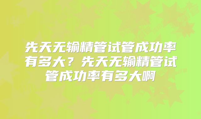 先天无输精管试管成功率有多大？先天无输精管试管成功率有多大啊