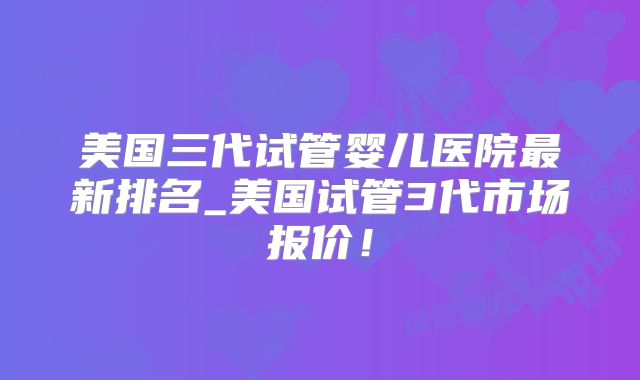 美国三代试管婴儿医院最新排名_美国试管3代市场报价！