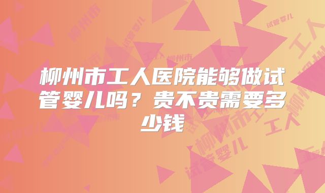 柳州市工人医院能够做试管婴儿吗？贵不贵需要多少钱