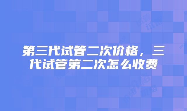 第三代试管二次价格，三代试管第二次怎么收费