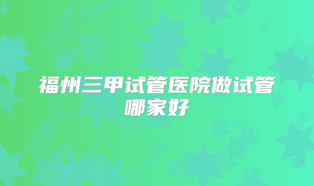 福州三甲试管医院做试管哪家好