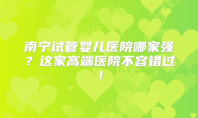 南宁试管婴儿医院哪家强?这家高端医院不容错过!