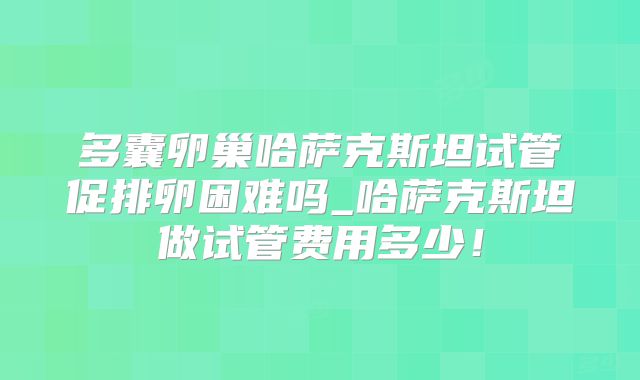 多囊卵巢哈萨克斯坦试管促排卵困难吗_哈萨克斯坦做试管费用多少！