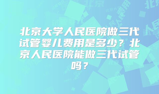 北京大学人民医院做三代试管婴儿费用是多少?北京人民医院能做三代试管吗?