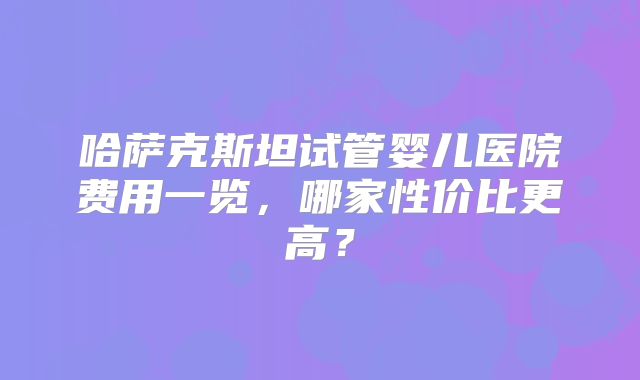哈萨克斯坦试管婴儿医院费用一览，哪家性价比更高？