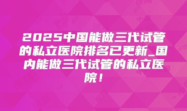 2025中国能做三代试管的私立医院排名已更新_国内能做三代试管的私立医院！