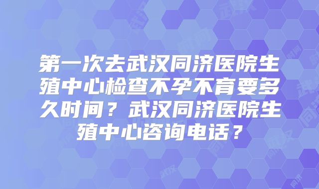 第一次去武汉同济医院生殖中心检查不孕不育要多久时间?武汉同济医院生殖中心咨询电话?