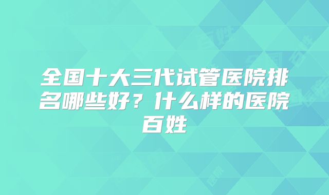 全国十大三代试管医院排名哪些好？什么样的医院百姓