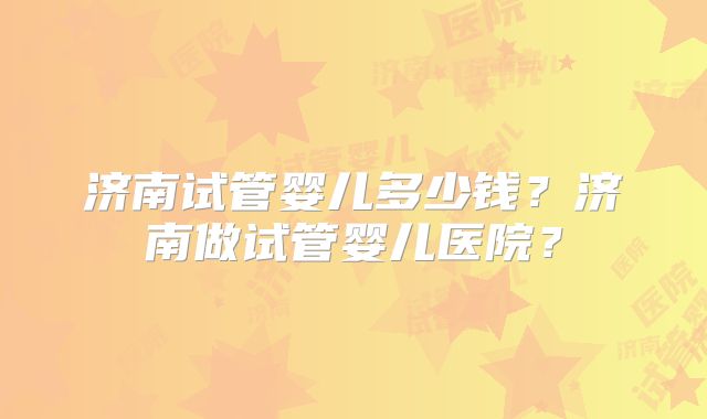 济南试管婴儿多少钱？济南做试管婴儿医院？