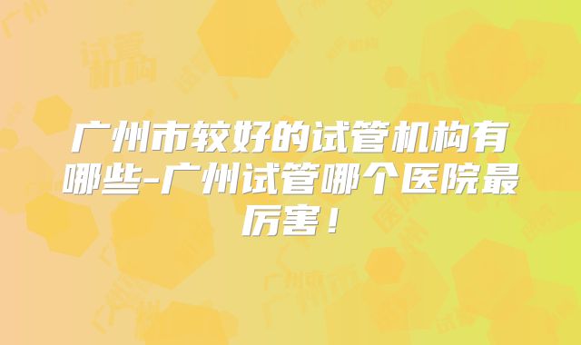 广州市较好的试管机构有哪些-广州试管哪个医院最厉害!