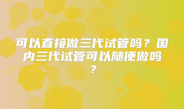 可以直接做三代试管吗？国内三代试管可以随便做吗？