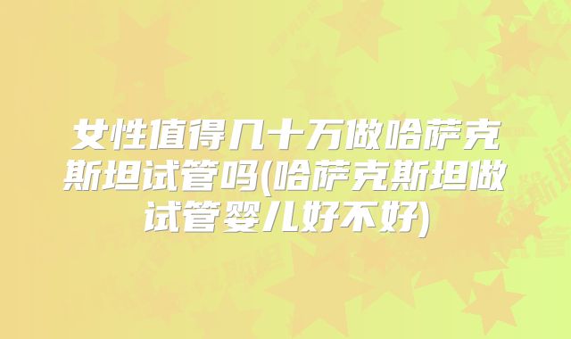 女性值得几十万做哈萨克斯坦试管吗(哈萨克斯坦做试管婴儿好不好)