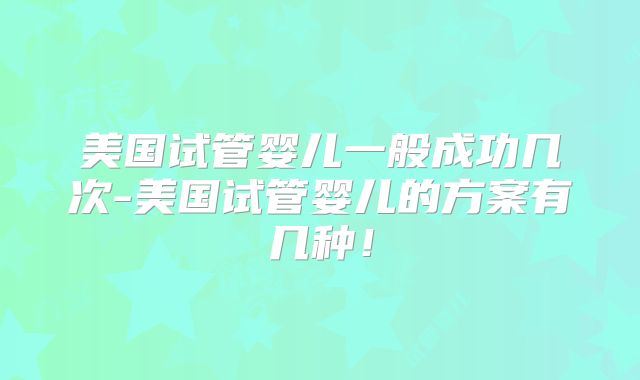 美国试管婴儿一般成功几次-美国试管婴儿的方案有几种！