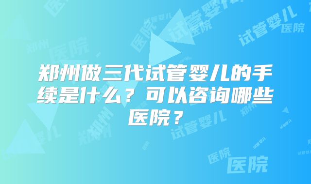 郑州做三代试管婴儿的手续是什么？可以咨询哪些医院？