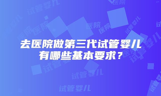 去医院做第三代试管婴儿有哪些基本要求?