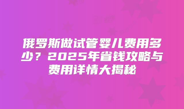 俄罗斯做试管婴儿费用多少?2025年省钱攻略与费用详情大揭秘