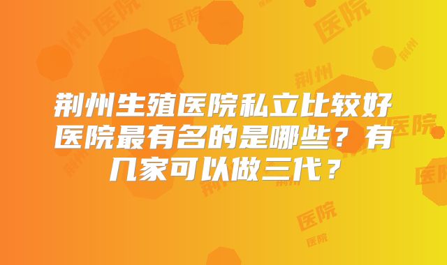 荆州生殖医院私立比较好医院最有名的是哪些？有几家可以做三代？