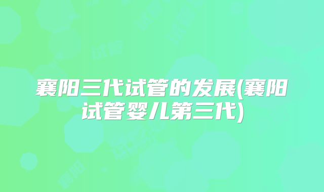 襄阳三代试管的发展(襄阳试管婴儿第三代)