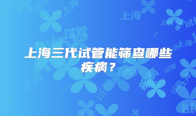 上海三代试管能筛查哪些疾病?