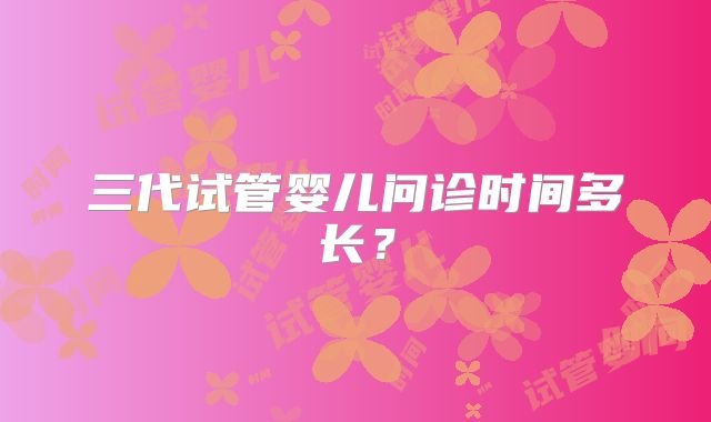 三代试管婴儿问诊时间多长？
