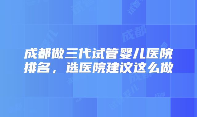 成都做三代试管婴儿医院排名，选医院建议这么做