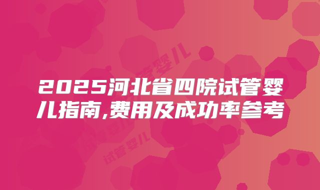 2025河北省四院试管婴儿指南,费用及成功率参考