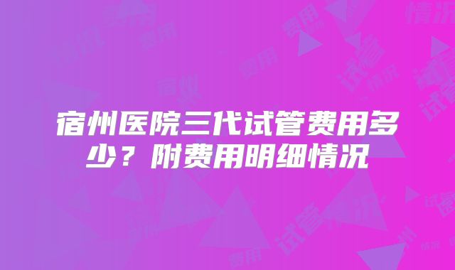 宿州医院三代试管费用多少？附费用明细情况