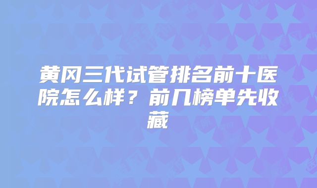 黄冈三代试管排名前十医院怎么样?前几榜单先收藏