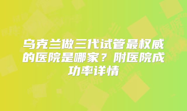 乌克兰做三代试管最权威的医院是哪家？附医院成功率详情