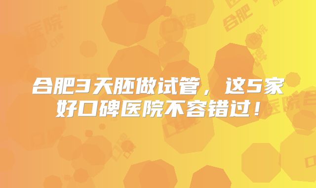 合肥3天胚做试管,这5家好口碑医院不容错过!