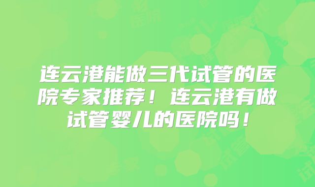 连云港能做三代试管的医院专家推荐！连云港有做试管婴儿的医院吗！