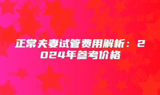 正常夫妻试管费用解析：2024年参考价格