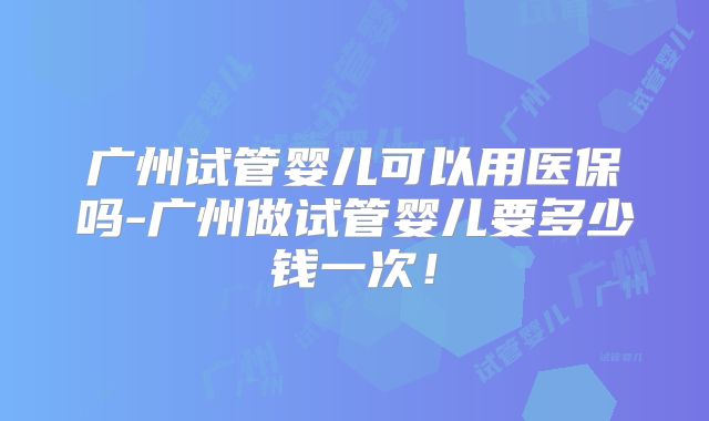 广州试管婴儿可以用医保吗-广州做试管婴儿要多少钱一次！