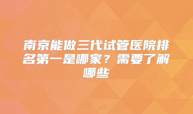 南京能做三代试管医院排名第一是哪家？需要了解哪些