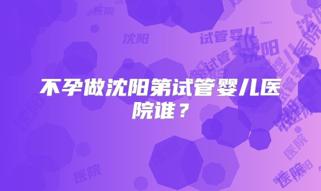 不孕做沈阳第试管婴儿医院谁?