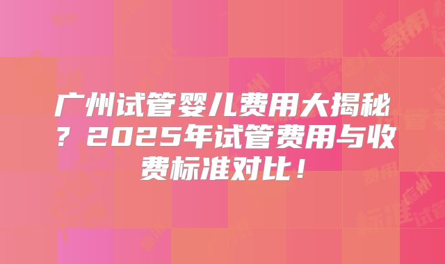 广州试管婴儿费用大揭秘？2025年试管费用与收费标准对比！