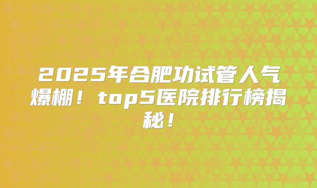 2025年合肥功试管人气爆棚！top5医院排行榜揭秘！