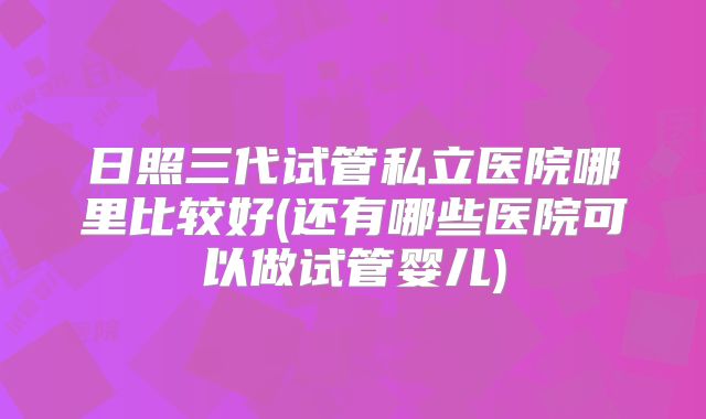 日照三代试管私立医院哪里比较好(还有哪些医院可以做试管婴儿)