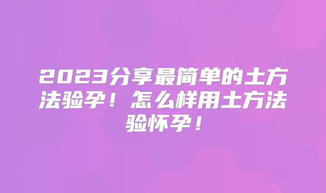 2023分享最简单的土方法验孕!怎么样用土方法验怀孕!