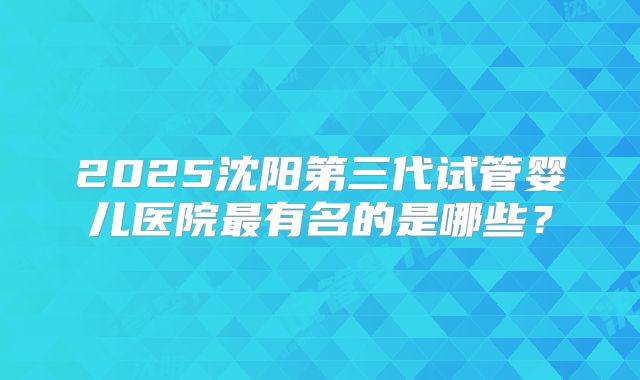 2025沈阳第三代试管婴儿医院最有名的是哪些?
